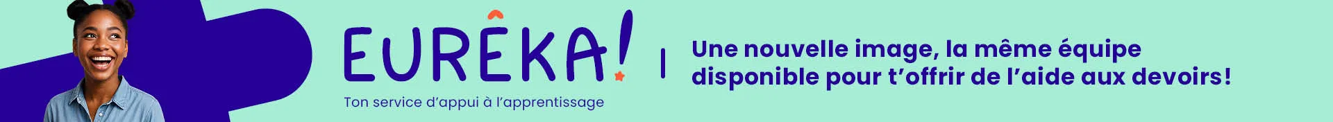 Banderole promotionnelle du service Eurêka! Logo : Eureka! Ton service à l’apprentissage Info : Une nouvelle image, la même équipe disponible pour t’offrir de l’aide au devoir.  Image : Une adolescente souriante regarde en direction du logo.